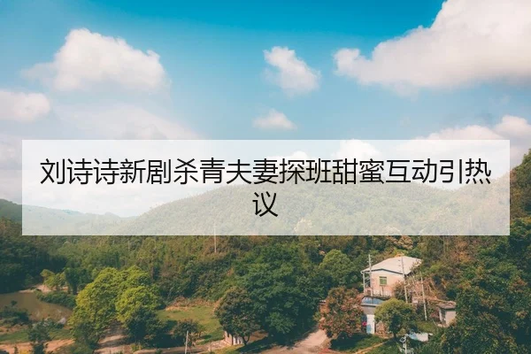 刘诗诗新剧杀青夫妻探班甜蜜互动引热议